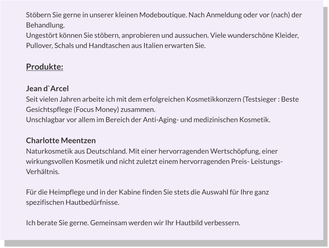 Stöbern Sie gerne in unserer kleinen Modeboutique. Nach Anmeldung oder vor (nach) der  Behandlung. Ungestört können Sie stöbern, anprobieren und aussuchen. Viele wunderschöne Kleider, Pullover, Schals und Handtaschen aus Italien erwarten Sie.  Produkte:  Jean d`Arcel Seit vielen Jahren arbeite ich mit dem erfolgreichen Kosmetikkonzern (Testsieger : Beste Gesichtspflege (Focus Money) zusammen. Unschlagbar vor allem im Bereich der Anti-Aging- und medizinischen Kosmetik.  Charlotte Meentzen Naturkosmetik aus Deutschland. Mit einer hervorragenden Wertschöpfung, einer wirkungsvollen Kosmetik und nicht zuletzt einem hervorragenden Preis- Leistungs- Verhältnis.  Für die Heimpflege und in der Kabine finden Sie stets die Auswahl für Ihre ganz spezifischen Hautbedürfnisse.  Ich berate Sie gerne. Gemeinsam werden wir Ihr Hautbild verbessern.