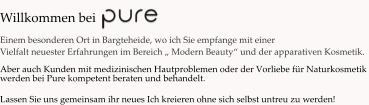 Willkommen bei   Einem besonderen Ort in Bargteheide, wo ich Sie empfange mit einer  Vielfalt neuester Erfahrungen im Bereich „ Modern Beauty“ und der apparativen Kosmetik.              Aber auch Kunden mit medizinischen Hautproblemen oder der Vorliebe für Naturkosmetik  werden bei Pure kompetent beraten und behandelt.  Lassen Sie uns gemeinsam ihr neues Ich kreieren ohne sich selbst untreu zu werden!